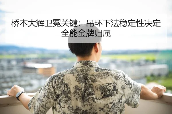 桥本大辉卫冕关键：吊环下法稳定性决定全能金牌归属