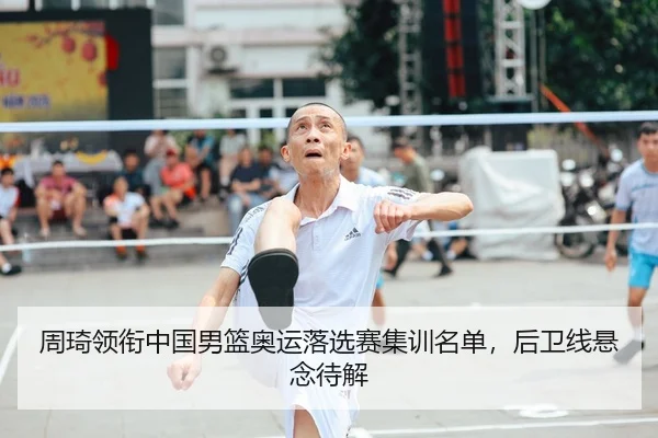 周琦领衔中国男篮奥运落选赛集训名单，后卫线悬念待解