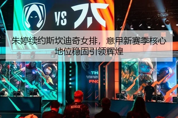 朱婷续约斯坎迪奇女排，意甲新赛季核心地位稳固引领辉煌