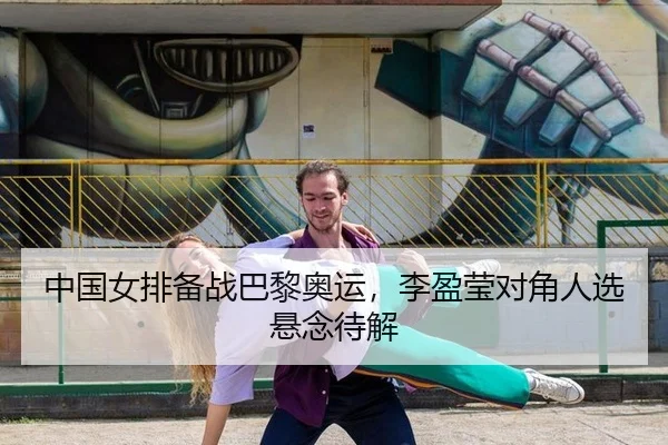 中国女排备战巴黎奥运，李盈莹对角人选悬念待解