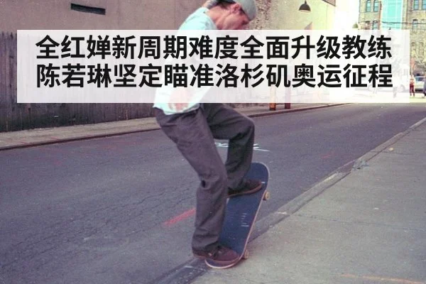 全红婵新周期难度全面升级教练陈若琳坚定瞄准洛杉矶奥运征程
