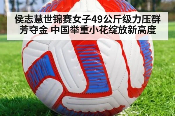 侯志慧世锦赛女子49公斤级力压群芳夺金 中国举重小花绽放新高度