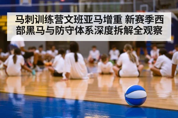 马刺训练营文班亚马增重 新赛季西部黑马与防守体系深度拆解全观察
